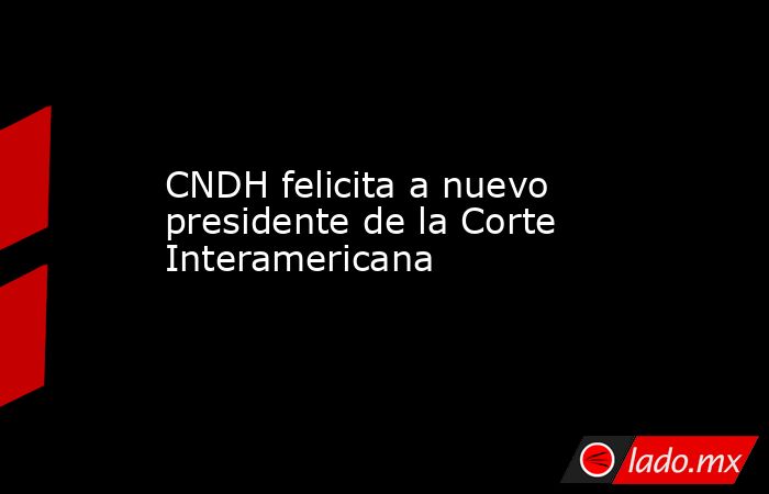 CNDH felicita a nuevo presidente de la Corte Interamericana. Noticias en tiempo real