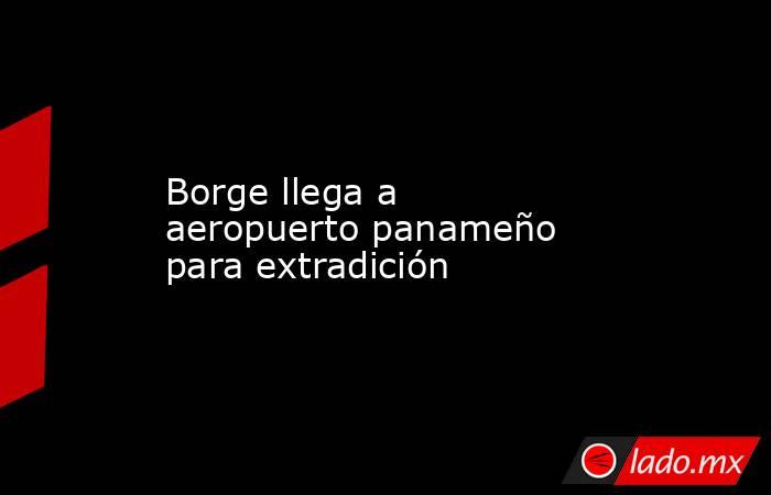 Borge llega a aeropuerto panameño para extradición. Noticias en tiempo real