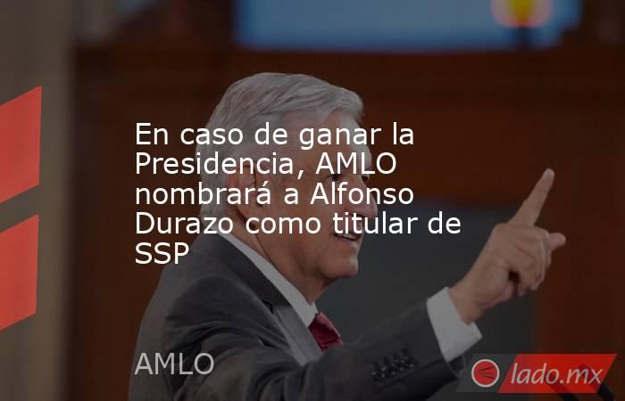 En caso de ganar la Presidencia, AMLO nombrará a Alfonso Durazo como titular de SSP. Noticias en tiempo real