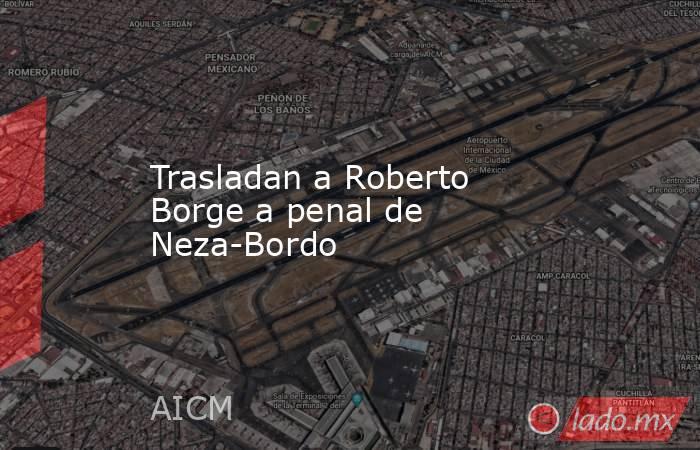 Trasladan a Roberto Borge a penal de Neza-Bordo. Noticias en tiempo real