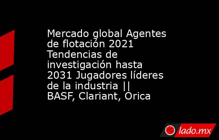 Mercado global Agentes de flotación 2021 Tendencias de investigación hasta 2031 Jugadores líderes de la industria || BASF, Clariant, Orica. Noticias en tiempo real