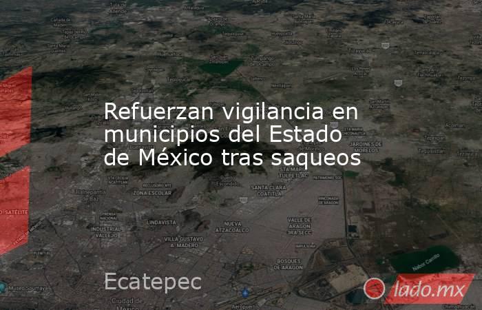 Refuerzan vigilancia en municipios del Estado de México tras saqueos. Noticias en tiempo real