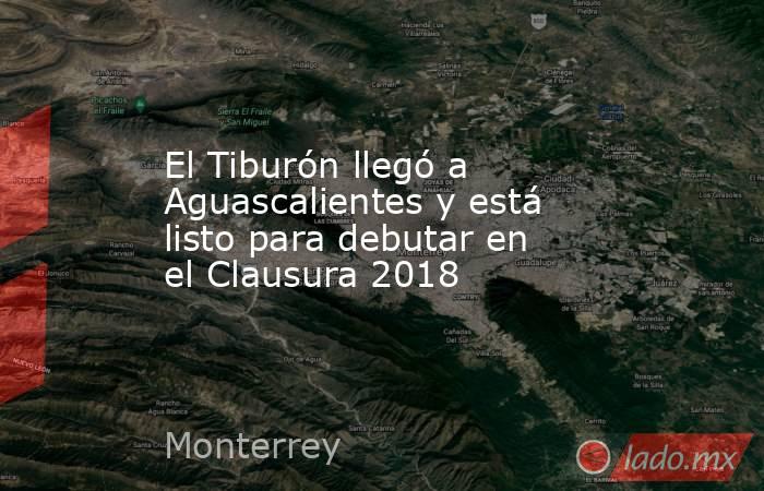 El Tiburón llegó a Aguascalientes y está listo para debutar en el Clausura 2018. Noticias en tiempo real