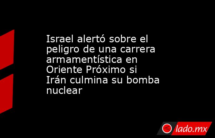 Israel alertó sobre el peligro de una carrera armamentística en Oriente Próximo si Irán culmina su bomba nuclear. Noticias en tiempo real
