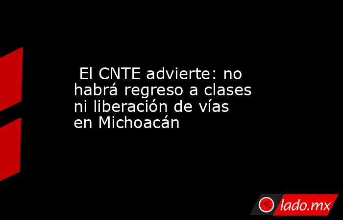  El CNTE advierte: no habrá regreso a clases ni liberación de vías en Michoacán . Noticias en tiempo real