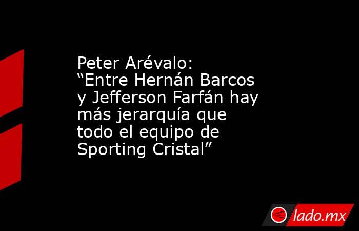 Peter Arévalo: “Entre Hernán Barcos y Jefferson Farfán hay más jerarquía que todo el equipo de Sporting Cristal”. Noticias en tiempo real