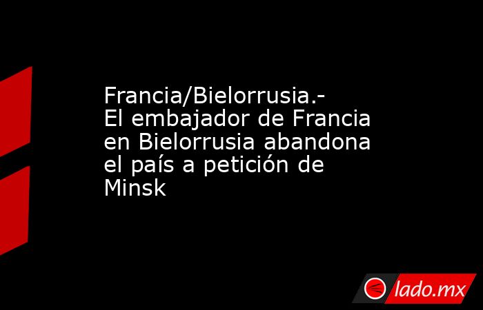 Francia/Bielorrusia.- El embajador de Francia en Bielorrusia abandona el país a petición de Minsk. Noticias en tiempo real