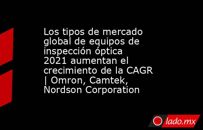 Los tipos de mercado global de equipos de inspección óptica 2021 aumentan el crecimiento de la CAGR | Omron, Camtek, Nordson Corporation. Noticias en tiempo real