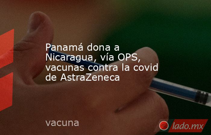 Panamá dona a Nicaragua, vía OPS, vacunas contra la covid de AstraZeneca. Noticias en tiempo real