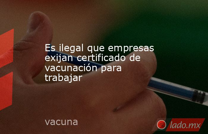 Es ilegal que empresas exijan certificado de vacunación para trabajar. Noticias en tiempo real