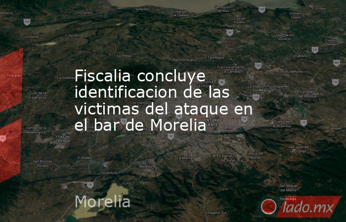 Fiscalia concluye identificacion de las victimas del ataque en el bar de Morelia. Noticias en tiempo real