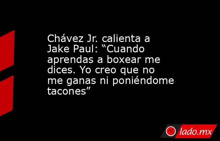 Chávez Jr. calienta a Jake Paul: “Cuando aprendas a boxear me dices. Yo creo que no me ganas ni poniéndome tacones”. Noticias en tiempo real