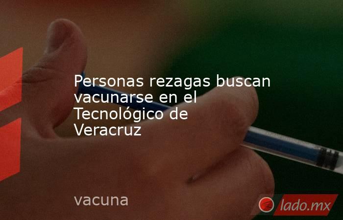Personas rezagas buscan vacunarse en el Tecnológico de Veracruz. Noticias en tiempo real