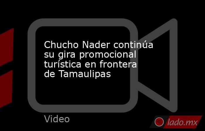 Chucho Nader continúa su gira promocional turística en frontera de Tamaulipas. Noticias en tiempo real