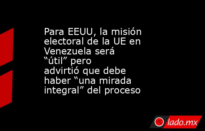 Para EEUU, la misión electoral de la UE en Venezuela será “útil” pero advirtió que debe haber “una mirada integral” del proceso. Noticias en tiempo real