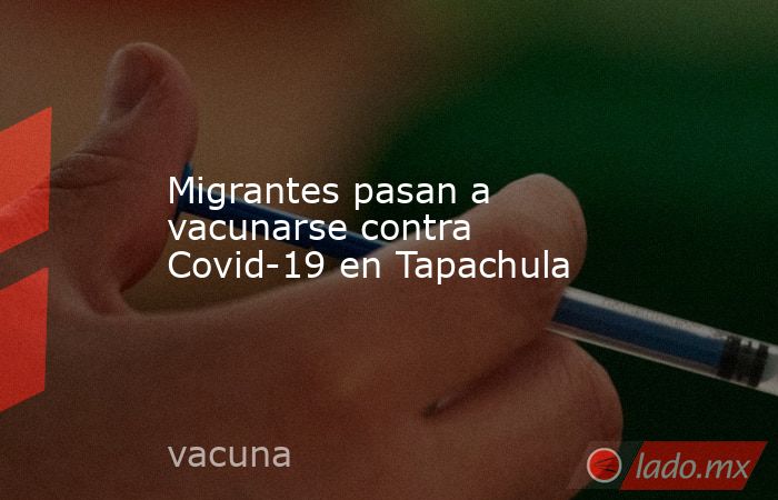 Migrantes pasan a vacunarse contra Covid-19 en Tapachula. Noticias en tiempo real