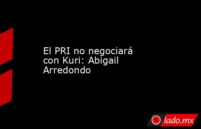 El PRI no negociará con Kuri: Abigail Arredondo. Noticias en tiempo real