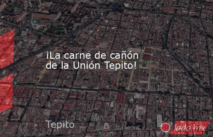 ¡La carne de cañón de la Unión Tepito!. Noticias en tiempo real