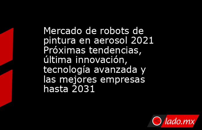 Mercado de robots de pintura en aerosol 2021 Próximas tendencias, última innovación, tecnología avanzada y las mejores empresas hasta 2031. Noticias en tiempo real