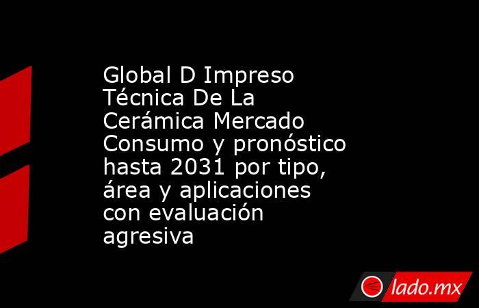 Global D Impreso Técnica De La Cerámica Mercado Consumo y pronóstico hasta 2031 por tipo, área y aplicaciones con evaluación agresiva. Noticias en tiempo real