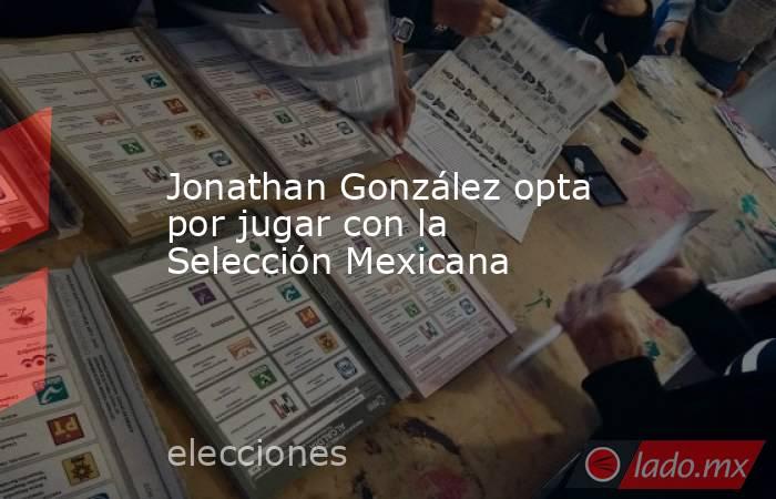 Jonathan González opta por jugar con la Selección Mexicana. Noticias en tiempo real