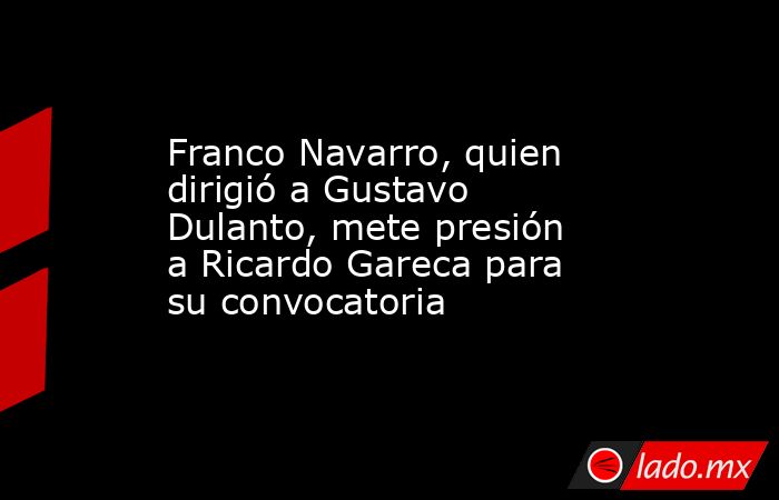 Franco Navarro, quien dirigió a Gustavo Dulanto, mete presión a Ricardo Gareca para su convocatoria. Noticias en tiempo real