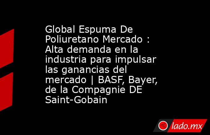 Global Espuma De Poliuretano Mercado : Alta demanda en la industria para impulsar las ganancias del mercado | BASF, Bayer, de la Compagnie DE Saint-Gobain. Noticias en tiempo real
