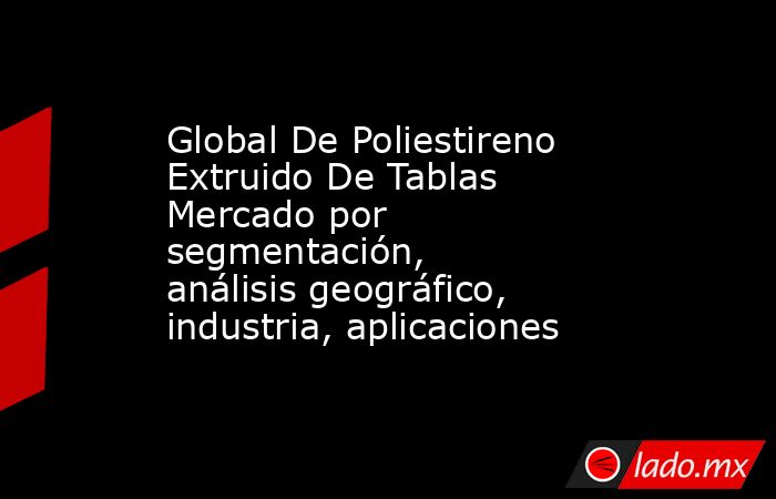 Global De Poliestireno Extruido De Tablas Mercado por segmentación, análisis geográfico, industria, aplicaciones. Noticias en tiempo real