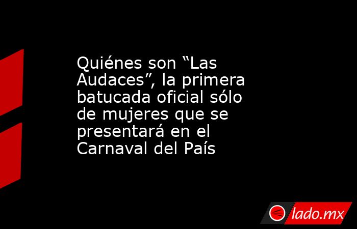 Quiénes son “Las Audaces”, la primera batucada oficial sólo de mujeres que se presentará en el Carnaval del País. Noticias en tiempo real