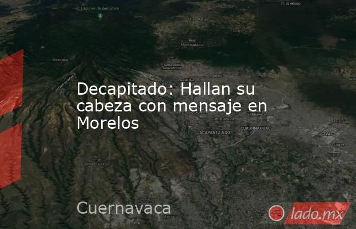 Decapitado: Hallan su cabeza con mensaje en Morelos. Noticias en tiempo real