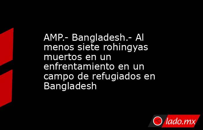 AMP.- Bangladesh.- Al menos siete rohingyas muertos en un enfrentamiento en un campo de refugiados en Bangladesh. Noticias en tiempo real