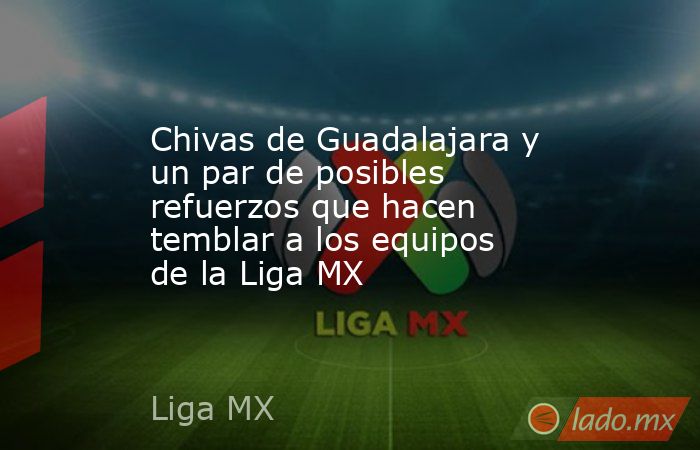 Chivas de Guadalajara y un par de posibles refuerzos que hacen temblar a los equipos de la Liga MX. Noticias en tiempo real