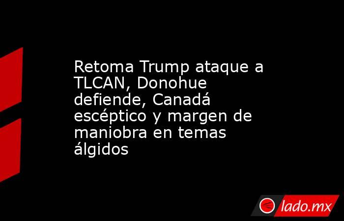 Retoma Trump ataque a TLCAN, Donohue defiende, Canadá escéptico y margen de maniobra en temas álgidos. Noticias en tiempo real