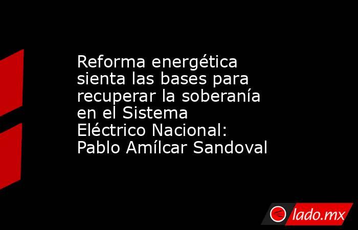 Reforma energética sienta las bases para recuperar la soberanía en el Sistema Eléctrico Nacional: Pablo Amílcar Sandoval. Noticias en tiempo real