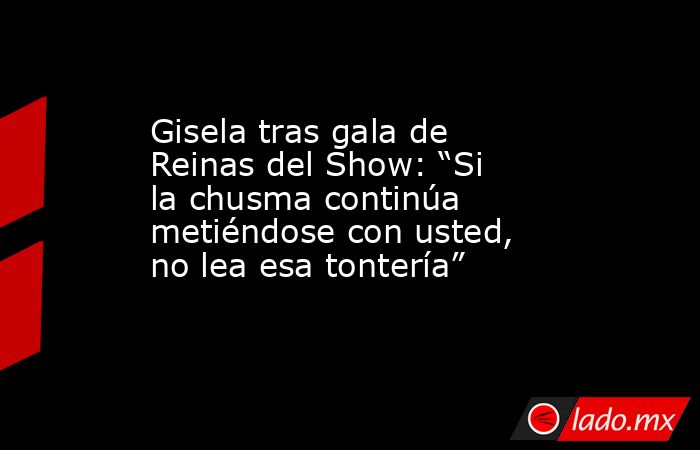 Gisela tras gala de Reinas del Show: “Si la chusma continúa metiéndose con usted, no lea esa tontería”. Noticias en tiempo real