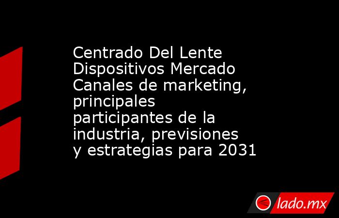 Centrado Del Lente Dispositivos Mercado Canales de marketing, principales participantes de la industria, previsiones y estrategias para 2031. Noticias en tiempo real