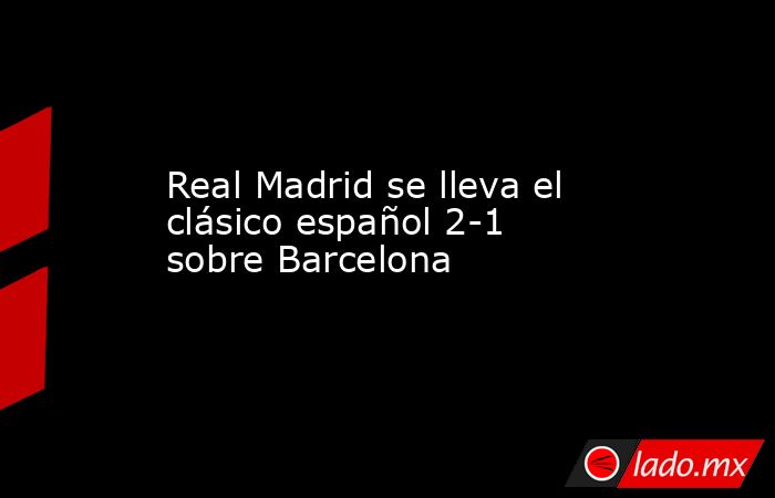 Real Madrid se lleva el clásico español 2-1 sobre Barcelona. Noticias en tiempo real
