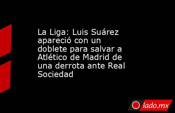 La Liga: Luis Suárez apareció con un doblete para salvar a Atlético de Madrid de una derrota ante Real Sociedad. Noticias en tiempo real