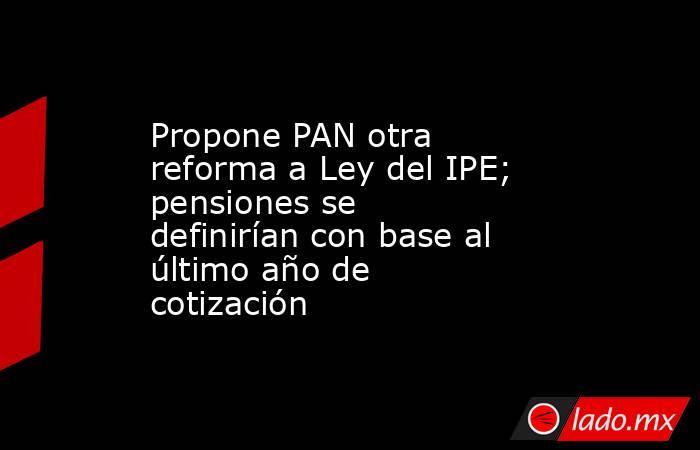 Propone PAN otra reforma a Ley del IPE; pensiones se definirían con base al último año de cotización. Noticias en tiempo real