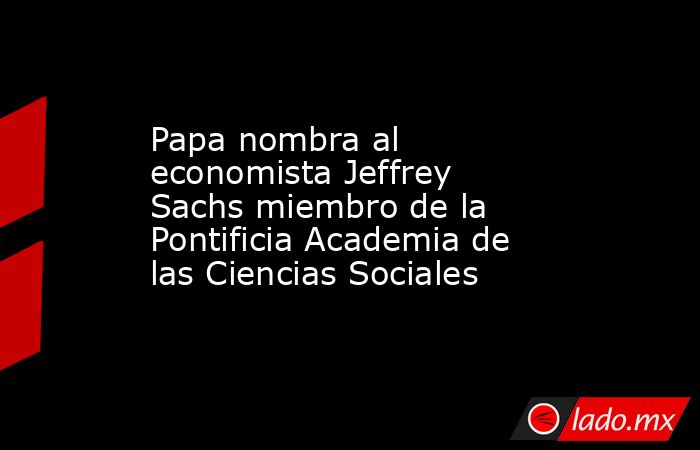 Papa nombra al economista Jeffrey Sachs miembro de la Pontificia Academia de las Ciencias Sociales. Noticias en tiempo real