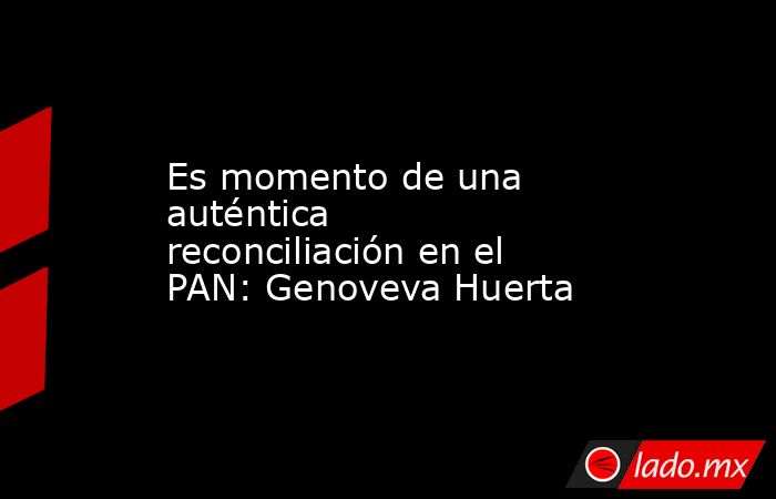 Es momento de una auténtica reconciliación en el PAN: Genoveva Huerta. Noticias en tiempo real