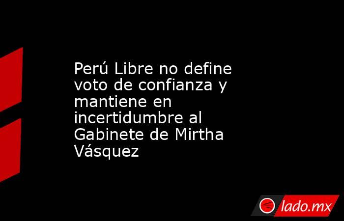 Perú Libre no define voto de confianza y mantiene en incertidumbre al Gabinete de Mirtha Vásquez. Noticias en tiempo real