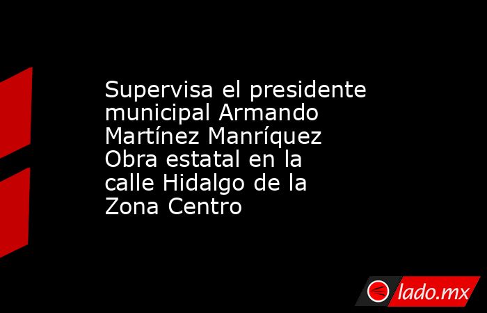Supervisa el presidente municipal Armando Martínez Manríquez Obra estatal en la calle Hidalgo de la Zona Centro. Noticias en tiempo real