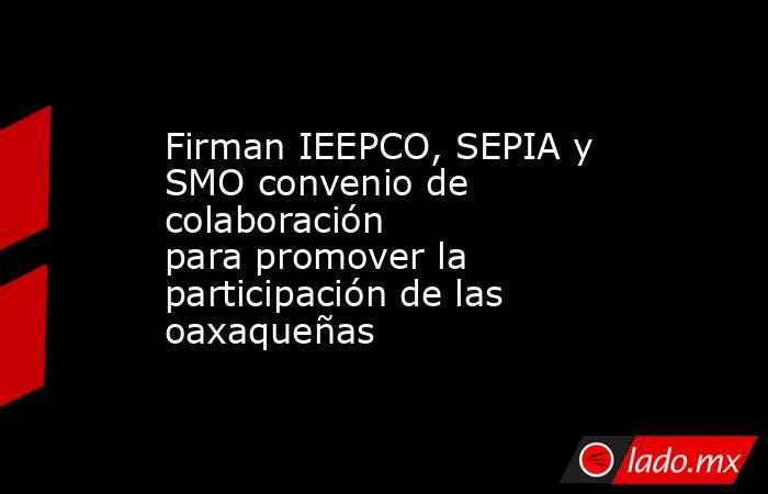 Firman IEEPCO, SEPIA y SMO convenio de colaboración para promover la participación de las oaxaqueñas . Noticias en tiempo real
