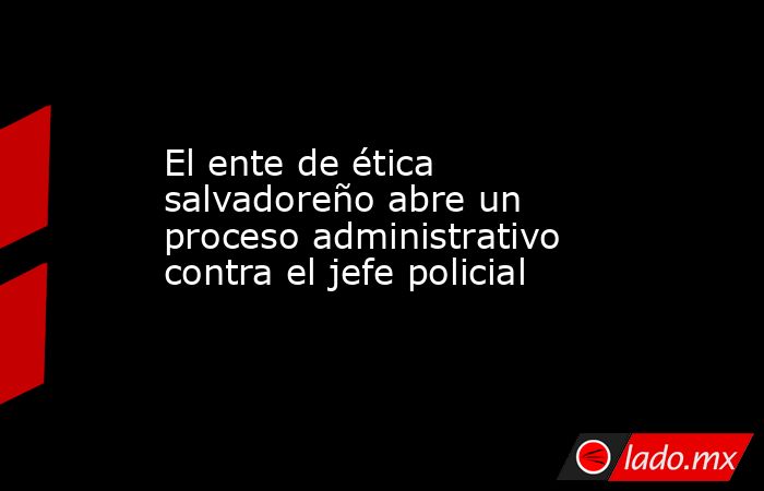 El ente de ética salvadoreño abre un proceso administrativo contra el jefe policial. Noticias en tiempo real
