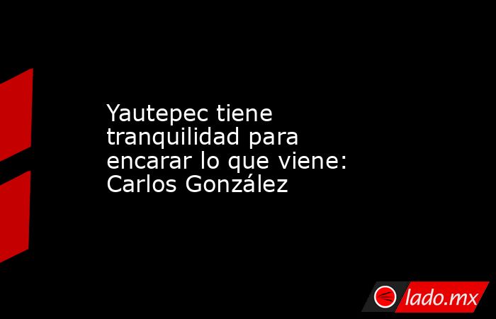 Yautepec tiene tranquilidad para encarar lo que viene: Carlos González. Noticias en tiempo real