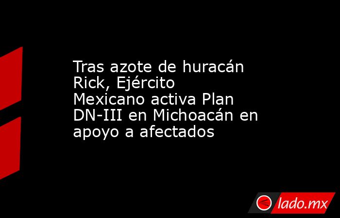 Tras azote de huracán Rick, Ejército Mexicano activa Plan DN-III en Michoacán en apoyo a afectados. Noticias en tiempo real