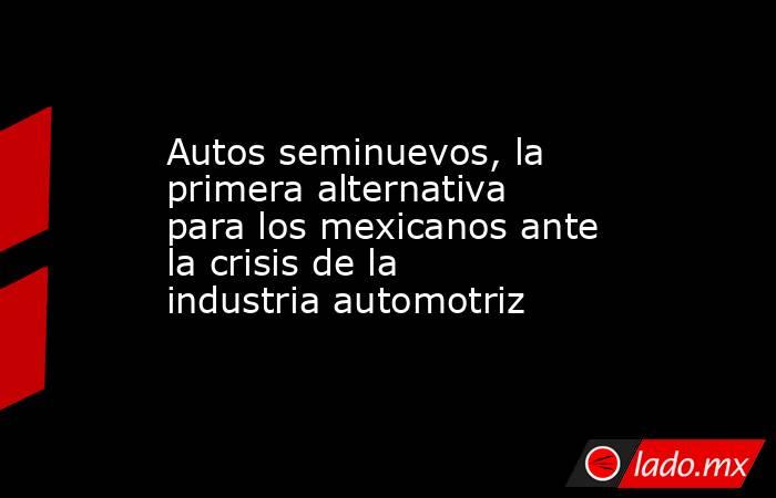 Autos seminuevos, la primera alternativa para los mexicanos ante la crisis de la industria automotriz. Noticias en tiempo real