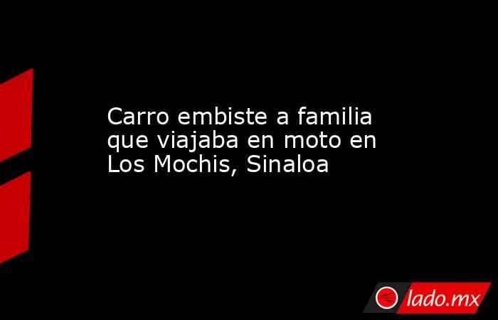 Carro embiste a familia que viajaba en moto en Los Mochis, Sinaloa. Noticias en tiempo real
