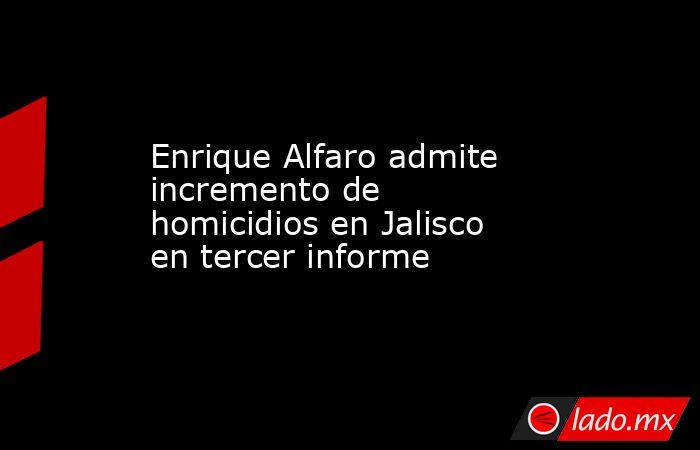 Enrique Alfaro admite incremento de homicidios en Jalisco en tercer informe. Noticias en tiempo real